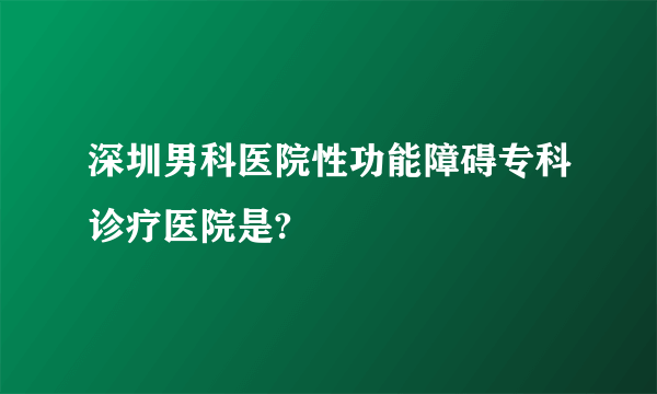 深圳男科医院性功能障碍专科诊疗医院是?