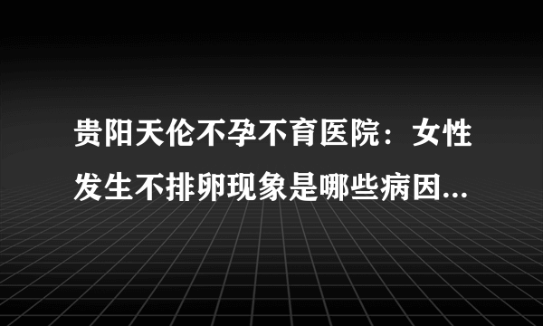 贵阳天伦不孕不育医院：女性发生不排卵现象是哪些病因导致的？