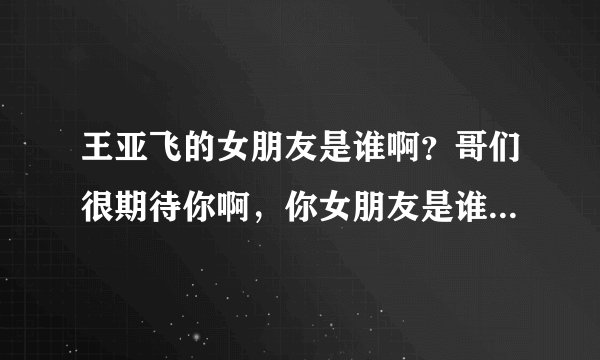 王亚飞的女朋友是谁啊？哥们很期待你啊，你女朋友是谁啊？到底是谁是哪个幸运之星呢