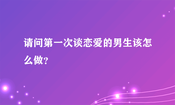 请问第一次谈恋爱的男生该怎么做？