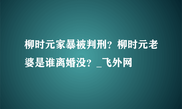 柳时元家暴被判刑？柳时元老婆是谁离婚没？_飞外网