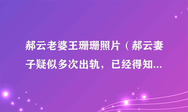 郝云老婆王珊珊照片（郝云妻子疑似多次出轨，已经得知内情的郝云为何不和她离婚）介绍_飞外网