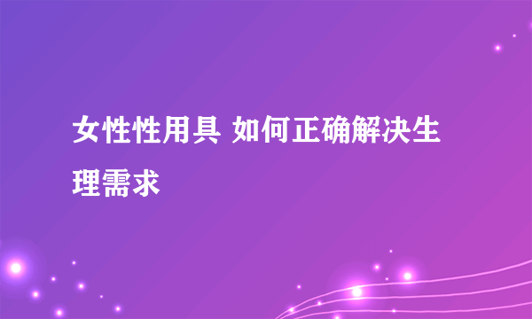 女性性用具 如何正确解决生理需求