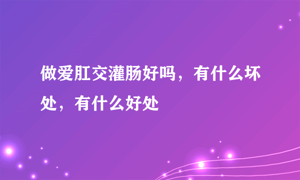 做爱肛交灌肠好吗，有什么坏处，有什么好处