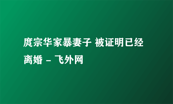 庹宗华家暴妻子 被证明已经离婚 - 飞外网