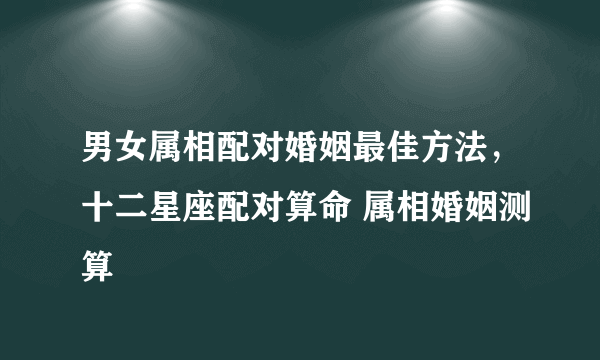 男女属相配对婚姻最佳方法，十二星座配对算命 属相婚姻测算