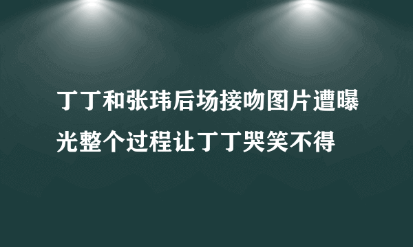 丁丁和张玮后场接吻图片遭曝光整个过程让丁丁哭笑不得