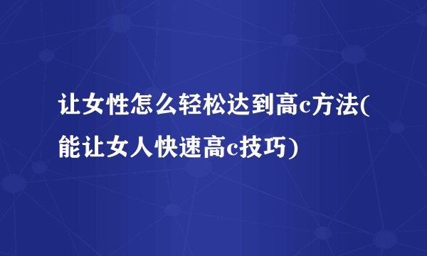 让女性怎么轻松达到高c方法(能让女人快速高c技巧)