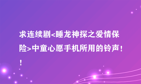 求连续剧<睡龙神探之爱情保险>中童心愿手机所用的铃声！！