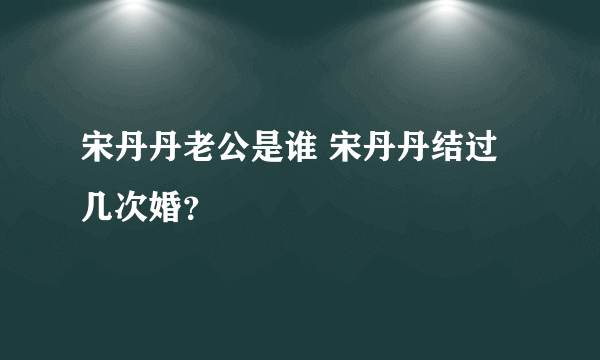 宋丹丹老公是谁 宋丹丹结过几次婚？