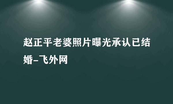 赵正平老婆照片曝光承认已结婚-飞外网