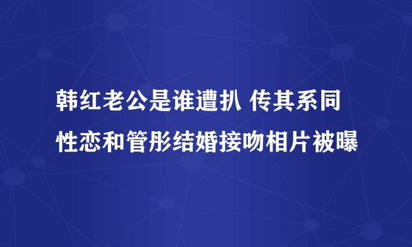 韩红老公是谁遭扒 传其系同性恋和管彤结婚接吻相片被曝