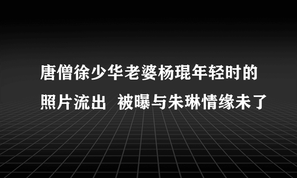 唐僧徐少华老婆杨琨年轻时的照片流出  被曝与朱琳情缘未了