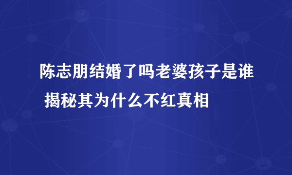 陈志朋结婚了吗老婆孩子是谁 揭秘其为什么不红真相