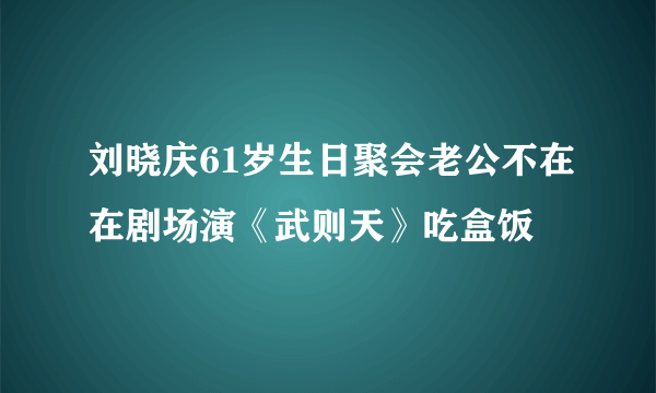 刘晓庆61岁生日聚会老公不在在剧场演《武则天》吃盒饭