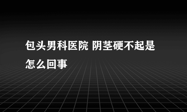 包头男科医院 阴茎硬不起是怎么回事