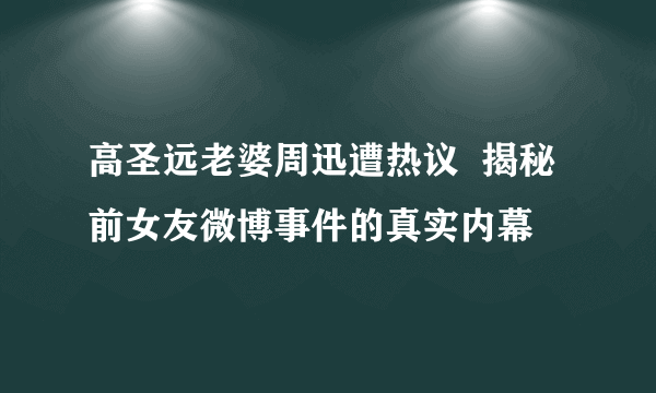 高圣远老婆周迅遭热议  揭秘前女友微博事件的真实内幕