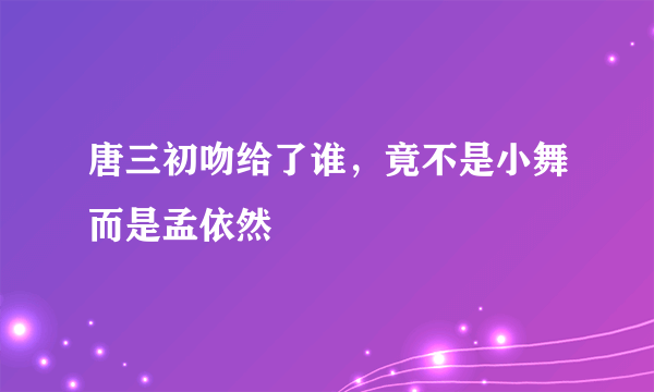 唐三初吻给了谁，竟不是小舞而是孟依然