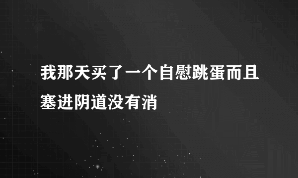 我那天买了一个自慰跳蛋而且塞进阴道没有消