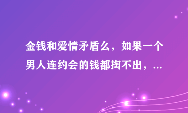 金钱和爱情矛盾么，如果一个男人连约会的钱都掏不出，看个电影吃个饭，都要你掏钱，请吃饭还要让我等下次