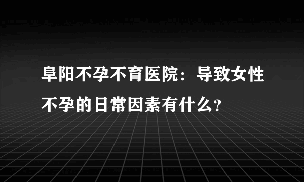 阜阳不孕不育医院：导致女性不孕的日常因素有什么？