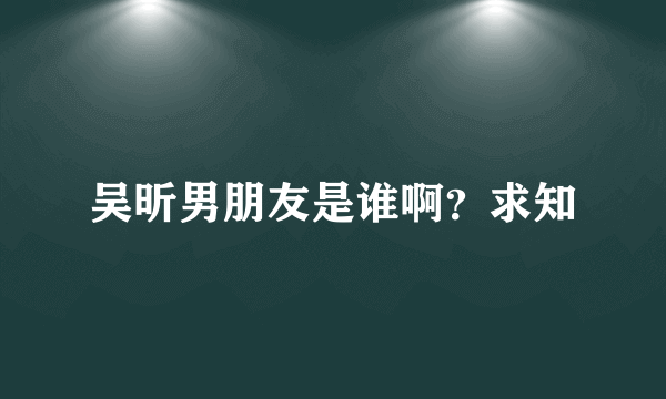 吴昕男朋友是谁啊？求知