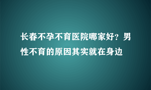 长春不孕不育医院哪家好？男性不育的原因其实就在身边