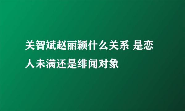 关智斌赵丽颖什么关系 是恋人未满还是绯闻对象