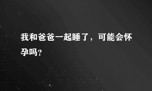 我和爸爸一起睡了，可能会怀孕吗？