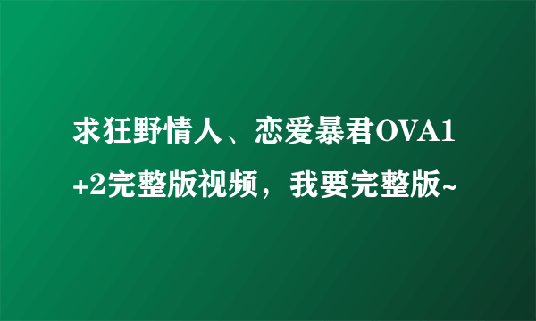 求狂野情人、恋爱暴君OVA1+2完整版视频，我要完整版~