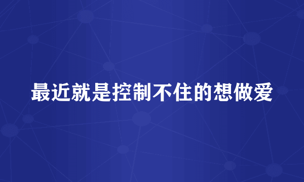 最近就是控制不住的想做爱