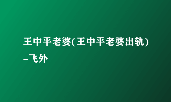 王中平老婆(王中平老婆出轨)-飞外