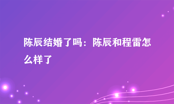 陈辰结婚了吗：陈辰和程雷怎么样了