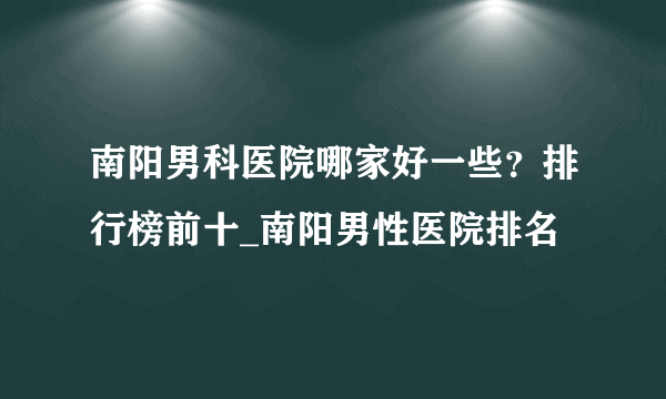 南阳男科医院哪家好一些？排行榜前十_南阳男性医院排名