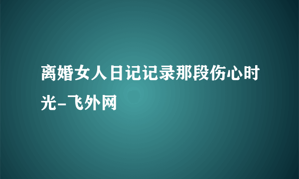 离婚女人日记记录那段伤心时光-飞外网