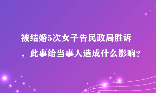 被结婚5次女子告民政局胜诉，此事给当事人造成什么影响？