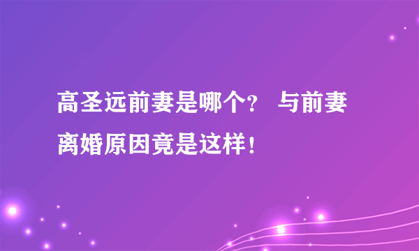 高圣远前妻是哪个？ 与前妻离婚原因竟是这样！