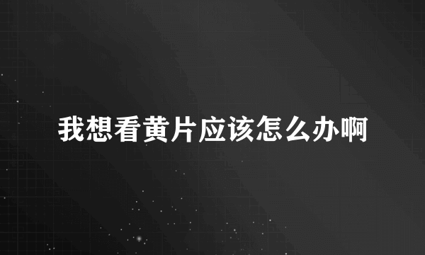 我想看黄片应该怎么办啊