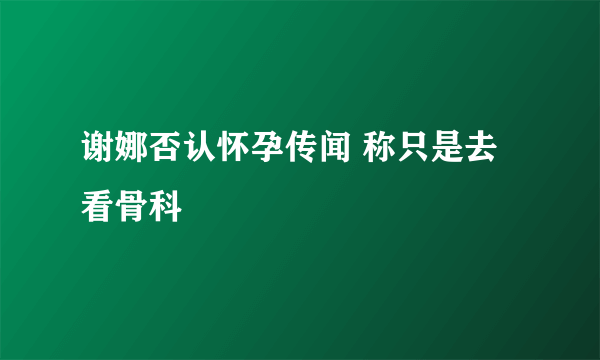 谢娜否认怀孕传闻 称只是去看骨科