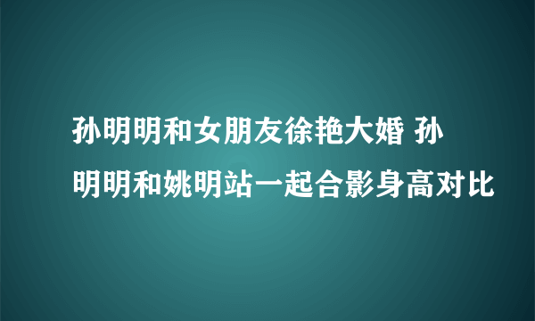 孙明明和女朋友徐艳大婚 孙明明和姚明站一起合影身高对比