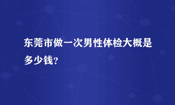 东莞市做一次男性体检大概是多少钱？