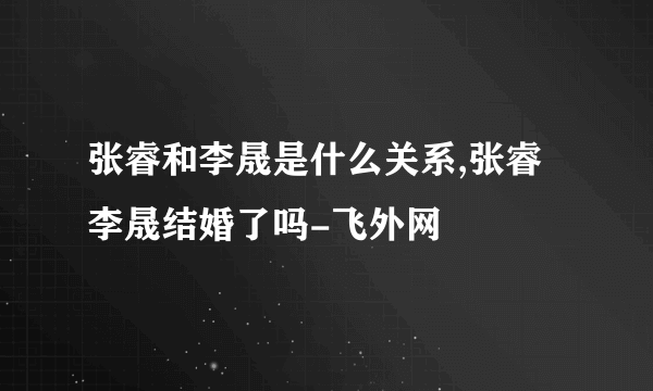 张睿和李晟是什么关系,张睿李晟结婚了吗-飞外网