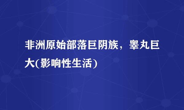 非洲原始部落巨阴族，睾丸巨大(影响性生活) 