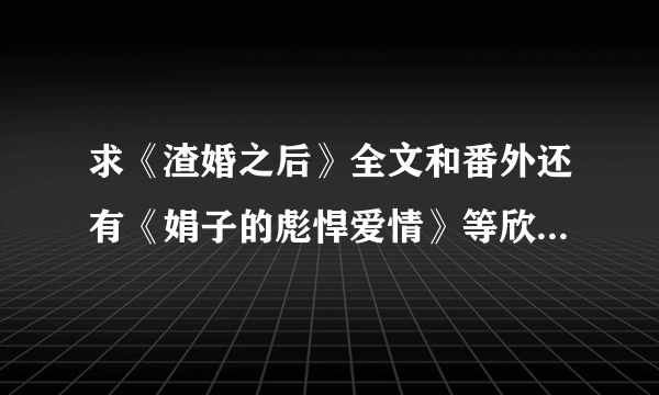 求《渣婚之后》全文和番外还有《娟子的彪悍爱情》等欣欣向荣的小说啊~~