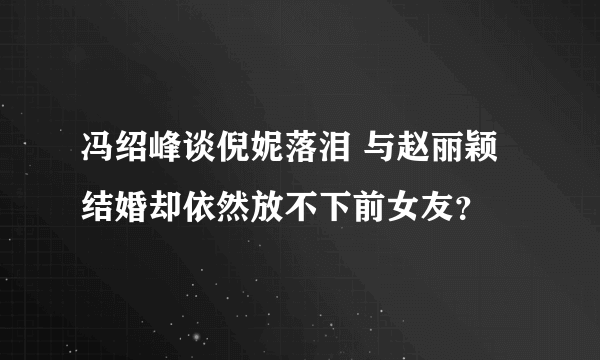 冯绍峰谈倪妮落泪 与赵丽颖结婚却依然放不下前女友？