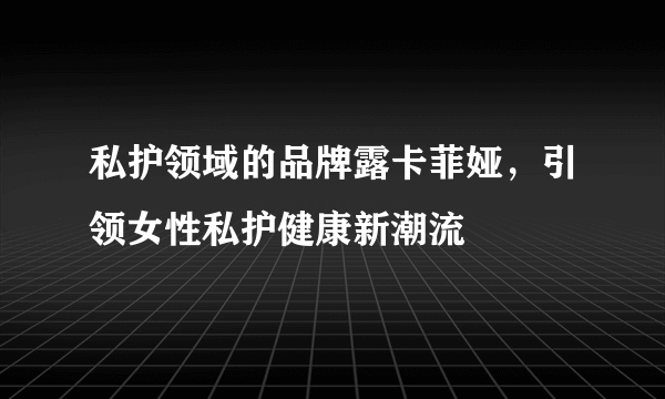 私护领域的品牌露卡菲娅，引领女性私护健康新潮流