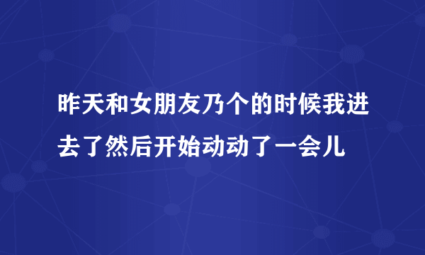 昨天和女朋友乃个的时候我进去了然后开始动动了一会儿