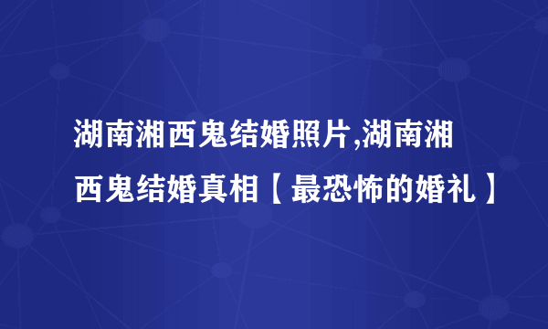 湖南湘西鬼结婚照片,湖南湘西鬼结婚真相【最恐怖的婚礼】