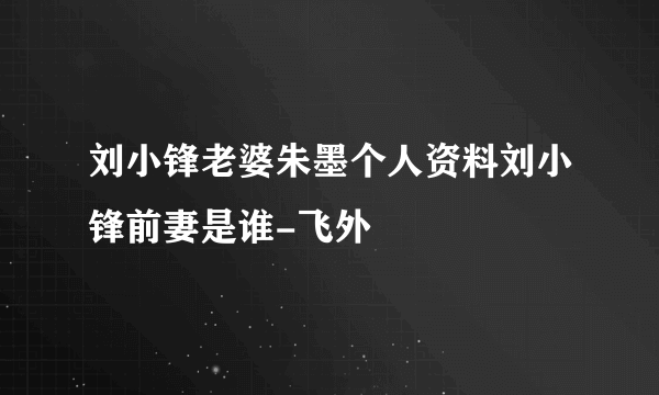 刘小锋老婆朱墨个人资料刘小锋前妻是谁-飞外