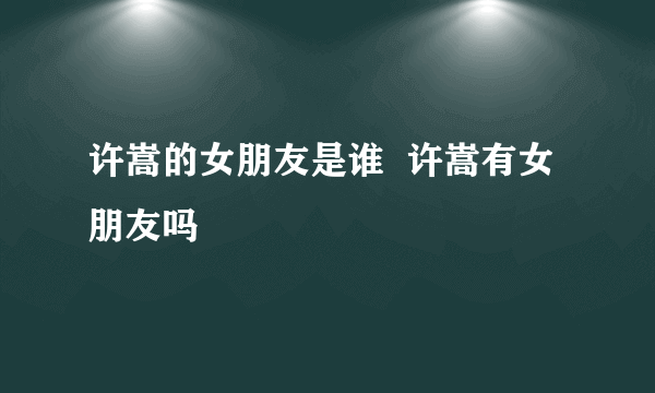 许嵩的女朋友是谁  许嵩有女朋友吗